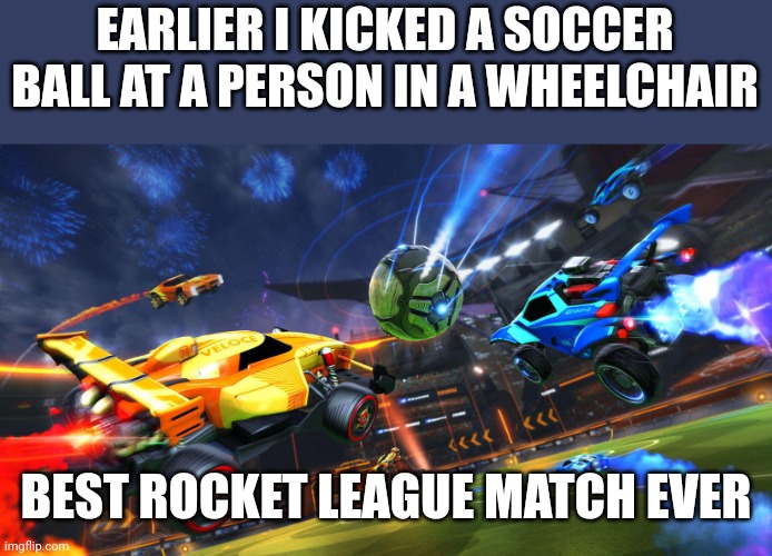 rocket league | EARLIER I KICKED A SOCCER BALL AT A PERSON IN A WHEELCHAIR; BEST ROCKET LEAGUE MATCH EVER | image tagged in rocket league | made w/ Imgflip meme maker