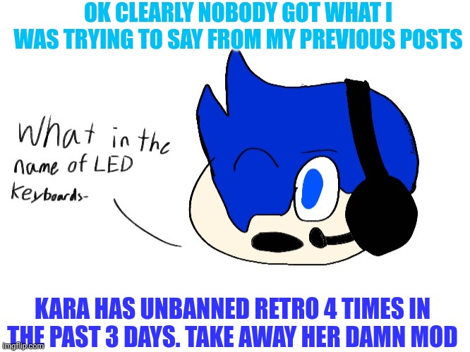 What in the name of LED keyboards- | OK CLEARLY NOBODY GOT WHAT I WAS TRYING TO SAY FROM MY PREVIOUS POSTS; KARA HAS UNBANNED RETRO 4 TIMES IN THE PAST 3 DAYS. TAKE AWAY HER DAMN MOD | image tagged in what in the name of led keyboards- | made w/ Imgflip meme maker