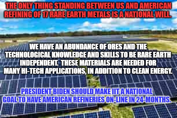 The USA needs to take back rare earth dominance, for our hi-tech future. | THE ONLY THING STANDING BETWEEN US AND AMERICAN REFINING OF 17 RARE EARTH METALS IS A NATIONAL WILL. WE HAVE AN ABUNDANCE OF ORES AND THE TECHNOLOGICAL KNOWLEDGE AND SKILLS TO BE RARE EARTH INDEPENDENT.  THESE MATERIALS ARE NEEDED FOR MANY HI-TECH APPLICATIONS, IN ADDITION TO CLEAN ENERGY. PRESIDENT BIDEN SHOULD MAKE IIT A NATIONAL GOAL TO HAVE AMERICAN REFINERIES ON-LINE IN 24-MONTHS. | image tagged in politics | made w/ Imgflip meme maker