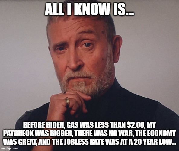 All I know is... |  ALL I KNOW IS... BEFORE BIDEN, GAS WAS LESS THAN $2.00, MY PAYCHECK WAS BIGGER, THERE WAS NO WAR, THE ECONOMY WAS GREAT, AND THE JOBLESS RATE WAS AT A 20 YEAR LOW... | image tagged in edi zunino thinker | made w/ Imgflip meme maker