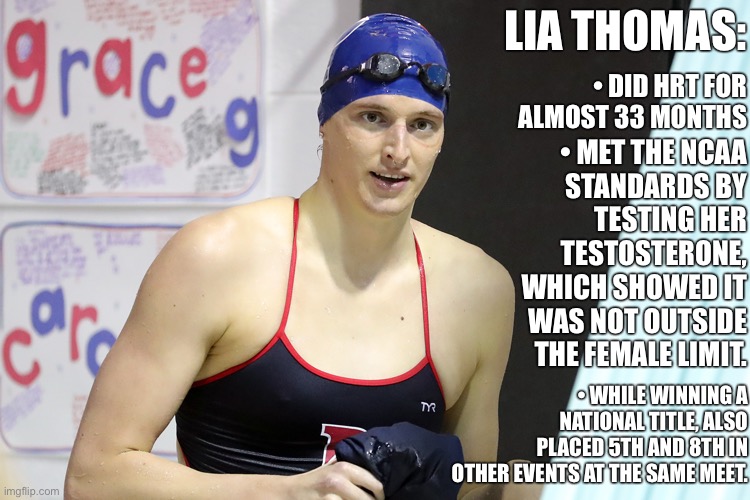 She belongs in women’s sports and doesn’t deserve the hate. | LIA THOMAS:; • DID HRT FOR ALMOST 33 MONTHS; • MET THE NCAA
STANDARDS BY
TESTING HER
TESTOSTERONE,
WHICH SHOWED IT
WAS NOT OUTSIDE
THE FEMALE LIMIT. • WHILE WINNING A NATIONAL TITLE, ALSO PLACED 5TH AND 8TH IN OTHER EVENTS AT THE SAME MEET. | image tagged in lia thomas,transgender,transphobic,lgbtq,sports,conservative logic | made w/ Imgflip meme maker
