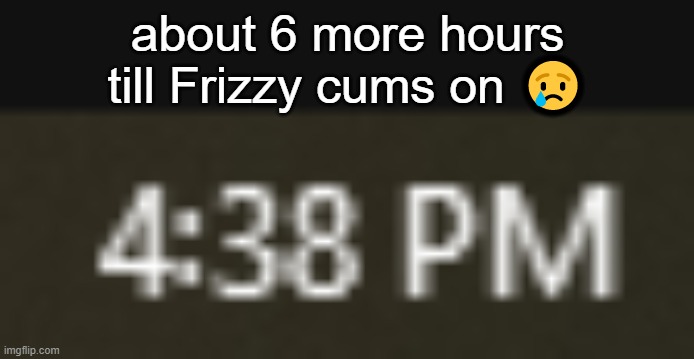 now it's 4:39PM | about 6 more hours till Frizzy cums on 😢 | made w/ Imgflip meme maker
