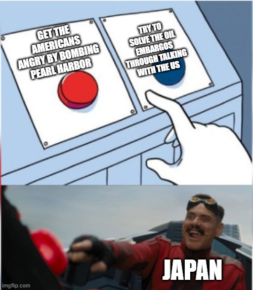 Japan in WW2 | TRY TO SOLVE THE OIL EMBARGOS THROUGH TALKING WITH THE US; GET THE AMERICANS ANGRY BY BOMBING PEARL HARBOR; JAPAN | image tagged in robotnik pressing red button | made w/ Imgflip meme maker