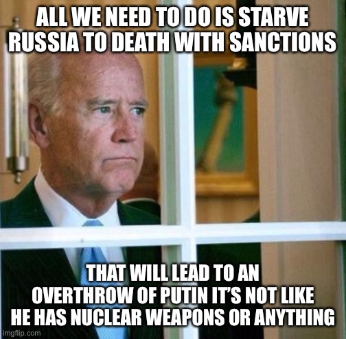 Completely Insane Dementia. | ALL WE NEED TO DO IS STARVE RUSSIA TO DEATH WITH SANCTIONS; THAT WILL LEAD TO AN OVERTHROW OF PUTIN IT’S NOT LIKE HE HAS NUCLEAR WEAPONS OR ANYTHING | image tagged in sad joe biden,funny,putin,russia,nuclear war,liberal logic | made w/ Imgflip meme maker
