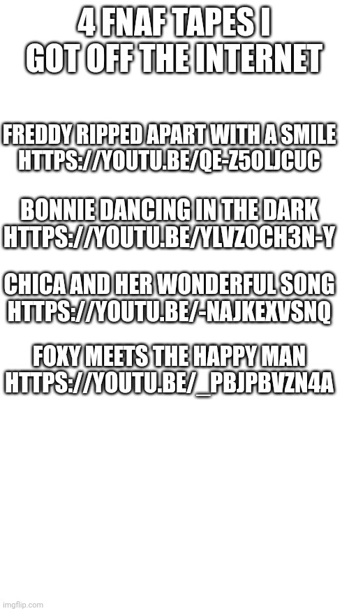 4 FNAF TAPES I GOT OFF THE INTERNET; FREDDY RIPPED APART WITH A SMILE
HTTPS://YOUTU.BE/QE-Z5OLJCUC; BONNIE DANCING IN THE DARK
HTTPS://YOUTU.BE/YLVZOCH3N-Y; CHICA AND HER WONDERFUL SONG
HTTPS://YOUTU.BE/-NAJKEXVSNQ; FOXY MEETS THE HAPPY MAN
HTTPS://YOUTU.BE/_PBJPBVZN4A | image tagged in memes,blank transparent square,blank white template | made w/ Imgflip meme maker