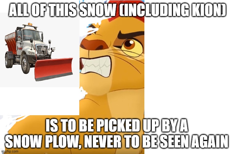 T76rf66fyd | ALL OF THIS SNOW (INCLUDING KION); IS TO BE PICKED UP BY A SNOW PLOW, NEVER TO BE SEEN AGAIN | image tagged in chuffhfhififfjufufhdlfnsgsmtwjyoeoteetoyoetuwrqugdgodgisjrajar | made w/ Imgflip meme maker