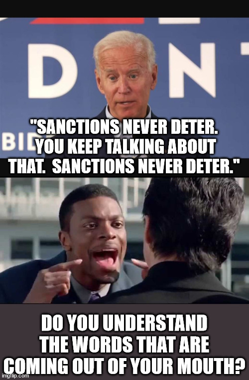 Then why on earth did you issue them? | "SANCTIONS NEVER DETER.  YOU KEEP TALKING ABOUT THAT.  SANCTIONS NEVER DETER."; DO YOU UNDERSTAND THE WORDS THAT ARE COMING OUT OF YOUR MOUTH? | image tagged in idiot biden,dementia joe has gotta go | made w/ Imgflip meme maker