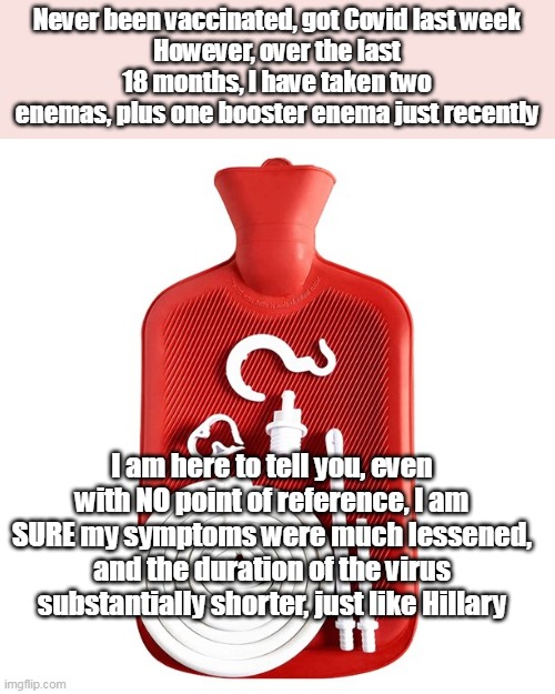 A different kind of "Shot" | Never been vaccinated, got Covid last week
However, over the last 18 months, I have taken two enemas, plus one booster enema just recently; I am here to tell you, even with NO point of reference, I am SURE my symptoms were much lessened, and the duration of the virus substantially shorter, just like Hillary | image tagged in memes | made w/ Imgflip meme maker