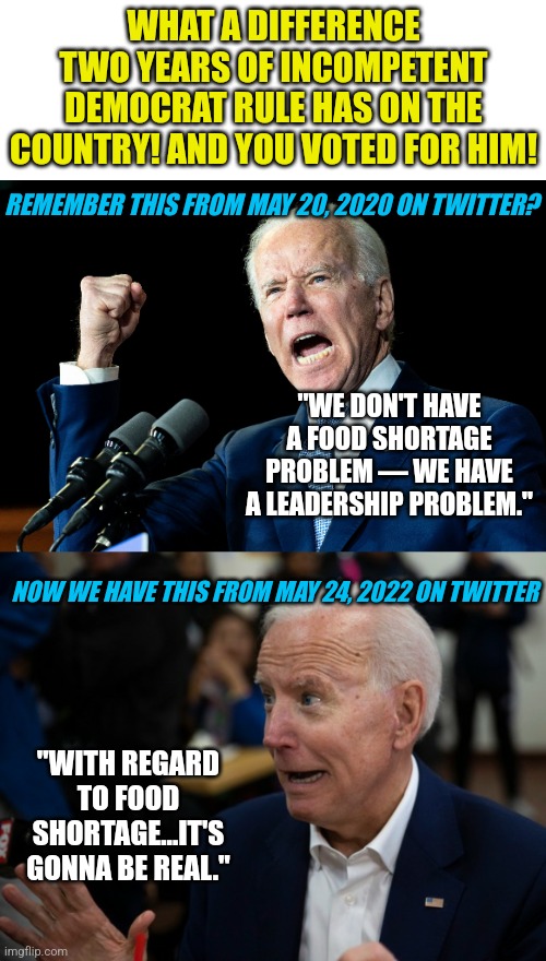 Weak, weak, weak. You voted for this man so enjoy the food shortages as much as the fuel prices you also deserve paying! | WHAT A DIFFERENCE TWO YEARS OF INCOMPETENT DEMOCRAT RULE HAS ON THE COUNTRY! AND YOU VOTED FOR HIM! REMEMBER THIS FROM MAY 20, 2020 ON TWITTER? "WE DON'T HAVE A FOOD SHORTAGE PROBLEM — WE HAVE A LEADERSHIP PROBLEM."; NOW WE HAVE THIS FROM MAY 24, 2022 ON TWITTER; "WITH REGARD TO FOOD SHORTAGE...IT'S GONNA BE REAL." | image tagged in scared joe biden,weak,voters,liberal logic,stupid people,liberal hypocrisy | made w/ Imgflip meme maker