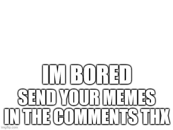 im bored | SEND YOUR MEMES IN THE COMMENTS THX; IM BORED | image tagged in blank white template | made w/ Imgflip meme maker