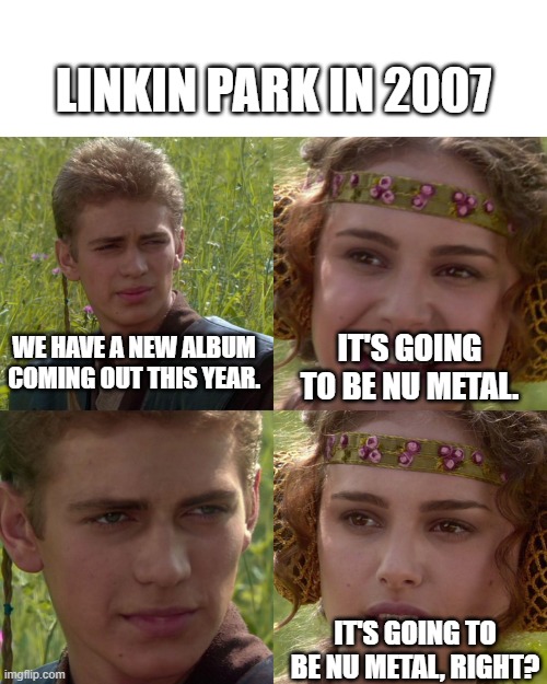 Linkin Park | LINKIN PARK IN 2007; WE HAVE A NEW ALBUM COMING OUT THIS YEAR. IT'S GOING TO BE NU METAL. IT'S GOING TO BE NU METAL, RIGHT? | image tagged in anakin padme 4 panel | made w/ Imgflip meme maker