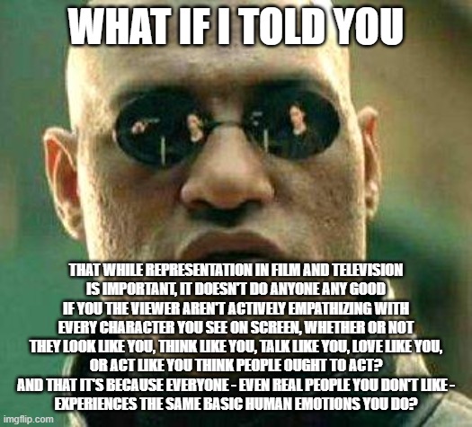 Representation Is Important, But It Is Not A Substitute For Empathy |  WHAT IF I TOLD YOU; THAT WHILE REPRESENTATION IN FILM AND TELEVISION
IS IMPORTANT, IT DOESN'T DO ANYONE ANY GOOD
IF YOU THE VIEWER AREN'T ACTIVELY EMPATHIZING WITH
EVERY CHARACTER YOU SEE ON SCREEN, WHETHER OR NOT
THEY LOOK LIKE YOU, THINK LIKE YOU, TALK LIKE YOU, LOVE LIKE YOU,
OR ACT LIKE YOU THINK PEOPLE OUGHT TO ACT?
AND THAT IT'S BECAUSE EVERYONE - EVEN REAL PEOPLE YOU DON'T LIKE -
EXPERIENCES THE SAME BASIC HUMAN EMOTIONS YOU DO? | image tagged in what if i told you,diversity,empathy,movies,television,stories | made w/ Imgflip meme maker