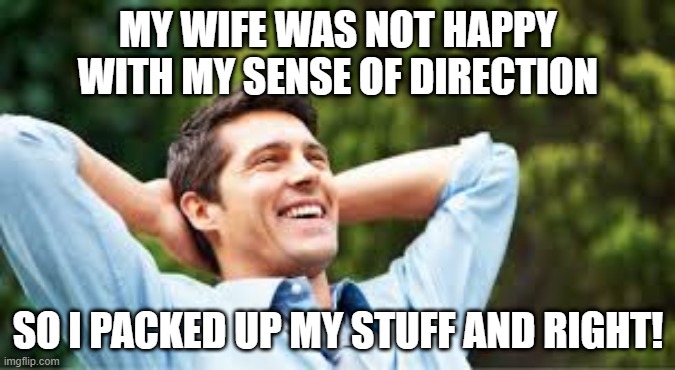 This Might Take a Minute.... | MY WIFE WAS NOT HAPPY WITH MY SENSE OF DIRECTION; SO I PACKED UP MY STUFF AND RIGHT! | image tagged in happy husband | made w/ Imgflip meme maker