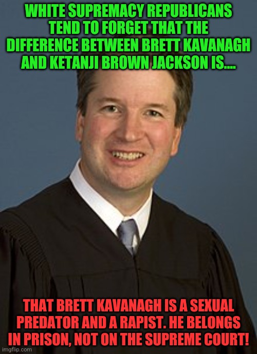 Brett Kavanagh | WHITE SUPREMACY REPUBLICANS TEND TO FORGET THAT THE DIFFERENCE BETWEEN BRETT KAVANAGH AND KETANJI BROWN JACKSON IS.... THAT BRETT KAVANAGH IS A SEXUAL PREDATOR AND A RAPIST. HE BELONGS IN PRISON, NOT ON THE SUPREME COURT! | image tagged in brett kavanagh | made w/ Imgflip meme maker