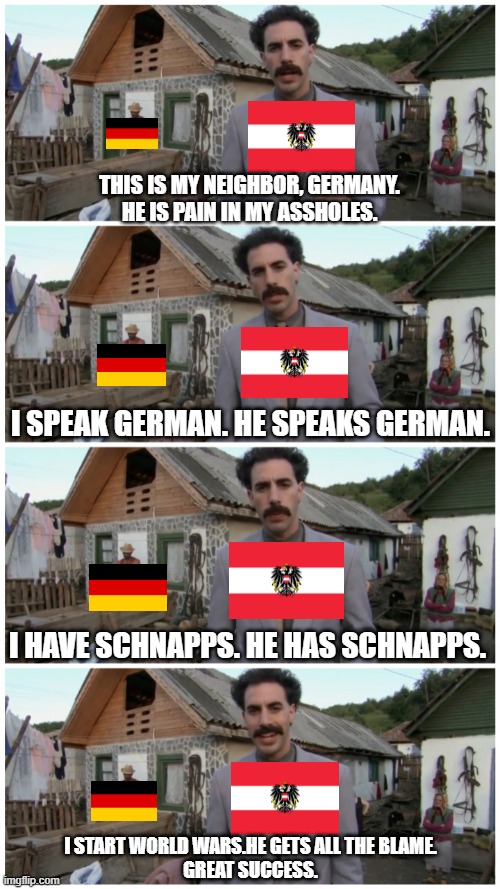Austria and Germany be like | THIS IS MY NEIGHBOR, GERMANY.
HE IS PAIN IN MY ASSHOLES. I SPEAK GERMAN. HE SPEAKS GERMAN. I HAVE SCHNAPPS. HE HAS SCHNAPPS. I START WORLD WARS.HE GETS ALL THE BLAME.
GREAT SUCCESS. | image tagged in borat neighbour,history,ww2 | made w/ Imgflip meme maker