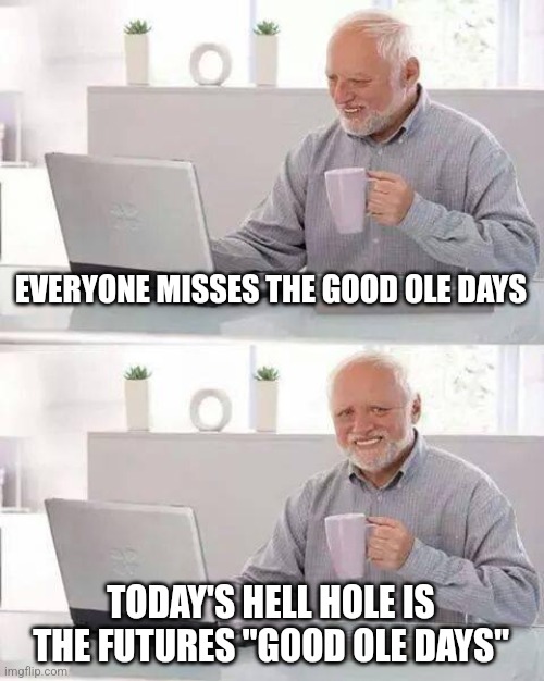 Sad | EVERYONE MISSES THE GOOD OLE DAYS; TODAY'S HELL HOLE IS THE FUTURES "GOOD OLE DAYS" | image tagged in memes,hide the pain harold | made w/ Imgflip meme maker