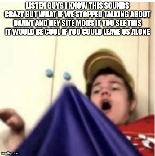 This drama isn't even entertaining anymore | LISTEN GUYS I KNOW THIS SOUNDS CRAZY BUT WHAT IF WE STOPPED TALKING ABOUT DANNY AND HEY SITE MODS IF YOU SEE THIS IT WOULD BE COOL IF YOU COULD LEAVE US ALONE | image tagged in alfaoxtrot mega boner | made w/ Imgflip meme maker