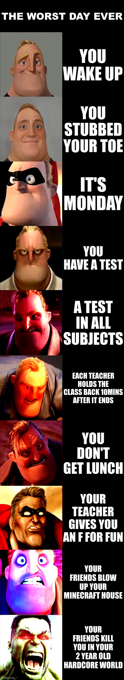 Mr. Incredible Becoming Angry | THE WORST DAY EVER; YOU WAKE UP; YOU STUBBED YOUR TOE; IT'S MONDAY; YOU HAVE A TEST; A TEST IN ALL SUBJECTS; EACH TEACHER HOLDS THE CLASS BACK 10MINS AFTER IT ENDS; YOU DON'T GET LUNCH; YOUR TEACHER GIVES YOU AN F FOR FUN; YOUR FRIENDS BLOW UP YOUR MINECRAFT HOUSE; YOUR FRIENDS KILL YOU IN YOUR 2 YEAR OLD HARDCORE WORLD | image tagged in mr incredible becoming angry | made w/ Imgflip meme maker