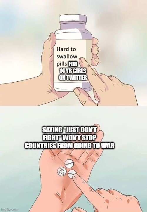 Hard To Swallow Pills Meme | FOR
14 YR GIRLS ON TWITTER; SAYING "JUST DON'T FIGHT" WON'T STOP COUNTRIES FROM GOING TO WAR | image tagged in memes,hard to swallow pills | made w/ Imgflip meme maker