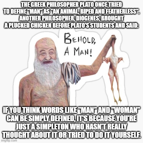 How Many Roads Must A Man Walk Down Before You Call Him A Man? | THE GREEK PHILOSOPHER PLATO ONCE TRIED TO DEFINE "MAN" AS "AN ANIMAL, BIPED AND FEATHERLESS".
ANOTHER PHILOSOPHER, DIOGENES, BROUGHT A PLUCKED CHICKEN BEFORE PLATO'S STUDENTS AND SAID:; IF YOU THINK WORDS LIKE "MAN" AND "WOMAN"
CAN BE SIMPLY DEFINED, IT'S BECAUSE YOU'RE
JUST A SIMPLETON WHO HASN'T REALLY THOUGHT ABOUT IT OR TRIED TO DO IT YOURSELF. | image tagged in plato,philosophy,words,definition,bob dylan,transgender | made w/ Imgflip meme maker