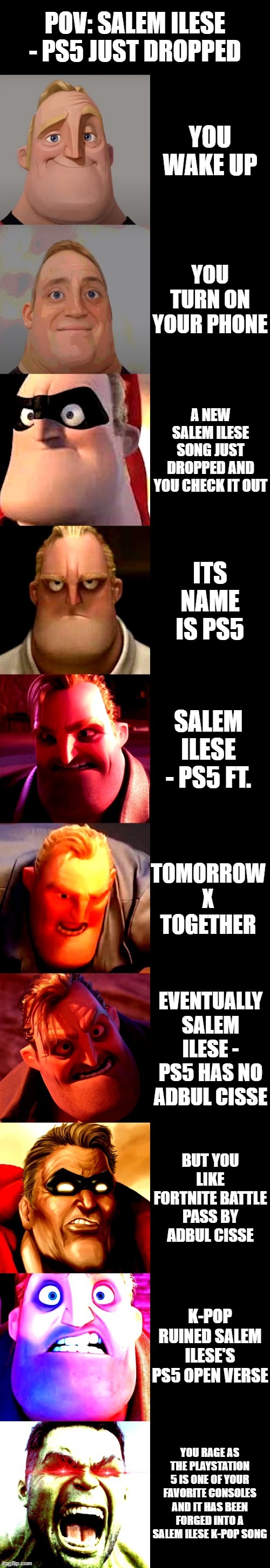 Kpoop sucks |  POV: SALEM ILESE - PS5 JUST DROPPED; YOU WAKE UP; YOU TURN ON YOUR PHONE; A NEW SALEM ILESE SONG JUST DROPPED AND YOU CHECK IT OUT; ITS NAME IS PS5; SALEM ILESE - PS5 FT. TOMORROW X TOGETHER; EVENTUALLY SALEM ILESE - PS5 HAS NO ADBUL CISSE; BUT YOU LIKE FORTNITE BATTLE PASS BY ADBUL CISSE; K-POP RUINED SALEM ILESE'S PS5 OPEN VERSE; YOU RAGE AS THE PLAYSTATION 5 IS ONE OF YOUR FAVORITE CONSOLES AND IT HAS BEEN FORGED INTO A SALEM ILESE K-POP SONG | image tagged in mr incredible becoming angry,kpop,meme,ps5 | made w/ Imgflip meme maker