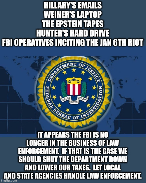 There is a need for the FBI but if they are going to protect Democrats from prosecution then they are worthless. | HILLARY'S EMAILS
WEINER'S LAPTOP
THE EPSTEIN TAPES
HUNTER'S HARD DRIVE
FBI OPERATIVES INCITING THE JAN 6TH RIOT; IT APPEARS THE FBI IS NO LONGER IN THE BUSINESS OF LAW ENFORCEMENT.  IF THAT IS THE CASE WE SHOULD SHUT THE DEPARTMENT DOWN AND LOWER OUR TAXES.  LET LOCAL AND STATE AGENCIES HANDLE LAW ENFORCEMENT. | image tagged in fbi logo,legal favoritism,democrat corruption | made w/ Imgflip meme maker