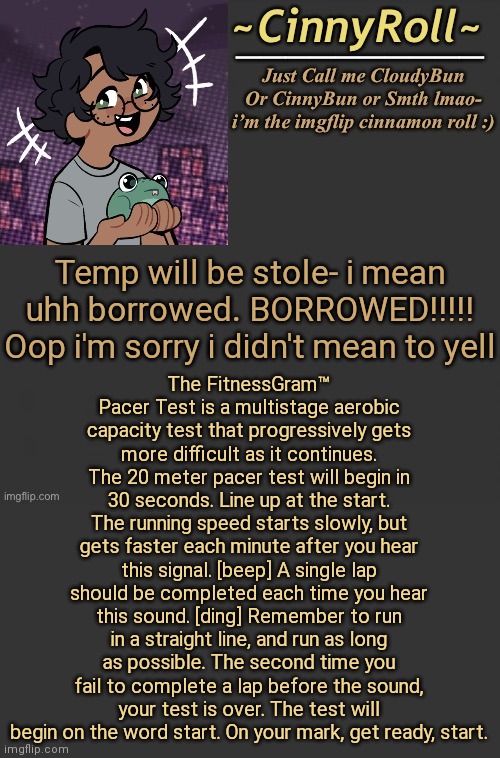 The FitnessGram™ Pacer Test is a multistage aerobic capacity test that progressively gets more difficult as it continues. The 20 | The FitnessGram™ Pacer Test is a multistage aerobic capacity test that progressively gets more difficult as it continues. The 20 meter pacer test will begin in 30 seconds. Line up at the start. The running speed starts slowly, but gets faster each minute after you hear this signal. [beep] A single lap should be completed each time you hear this sound. [ding] Remember to run in a straight line, and run as long as possible. The second time you fail to complete a lap before the sound, your test is over. The test will begin on the word start. On your mark, get ready, start. Temp will be stole- i mean uhh borrowed. BORROWED!!!!! Oop i'm sorry i didn't mean to yell | image tagged in cinny template | made w/ Imgflip meme maker