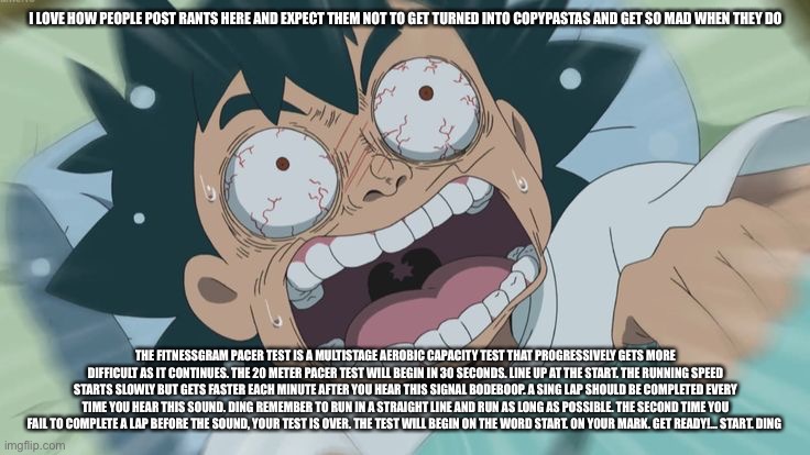 The FitnessGram™ Pacer Test is a multistage aerobic capacity test that progressively gets more difficult as it continues. The 20 | I LOVE HOW PEOPLE POST RANTS HERE AND EXPECT THEM NOT TO GET TURNED INTO COPYPASTAS AND GET SO MAD WHEN THEY DO; THE FITNESSGRAM PACER TEST IS A MULTISTAGE AEROBIC CAPACITY TEST THAT PROGRESSIVELY GETS MORE DIFFICULT AS IT CONTINUES. THE 20 METER PACER TEST WILL BEGIN IN 30 SECONDS. LINE UP AT THE START. THE RUNNING SPEED STARTS SLOWLY BUT GETS FASTER EACH MINUTE AFTER YOU HEAR THIS SIGNAL BODEBOOP. A SING LAP SHOULD BE COMPLETED EVERY TIME YOU HEAR THIS SOUND. DING REMEMBER TO RUN IN A STRAIGHT LINE AND RUN AS LONG AS POSSIBLE. THE SECOND TIME YOU FAIL TO COMPLETE A LAP BEFORE THE SOUND, YOUR TEST IS OVER. THE TEST WILL BEGIN ON THE WORD START. ON YOUR MARK. GET READY!… START. DING﻿ | image tagged in eternal wheeze | made w/ Imgflip meme maker