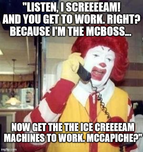 mcreal |  "LISTEN, I SCREEEEAM! AND YOU GET TO WORK. RIGHT? BECAUSE I'M THE MCBOSS... DANAWANAPSKANA; NOW GET THE THE ICE CREEEEAM MACHINES TO WORK. MCCAPICHE?" | image tagged in ronald mcdonald temp,ice cream machine mcdonalds,goodfellas,mafia,humor | made w/ Imgflip meme maker