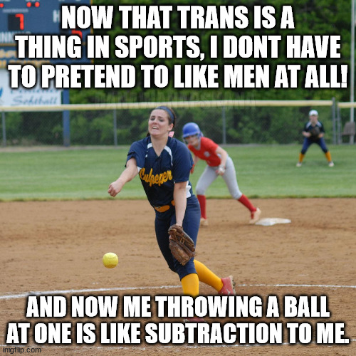 soft on the balls | NOW THAT TRANS IS A THING IN SPORTS, I DONT HAVE TO PRETEND TO LIKE MEN AT ALL! DANAWANAPSKANA; AND NOW ME THROWING A BALL AT ONE IS LIKE SUBTRACTION TO ME. | image tagged in softball pitcher are underhanded,trans,sports gender,lgbtq,baseball | made w/ Imgflip meme maker