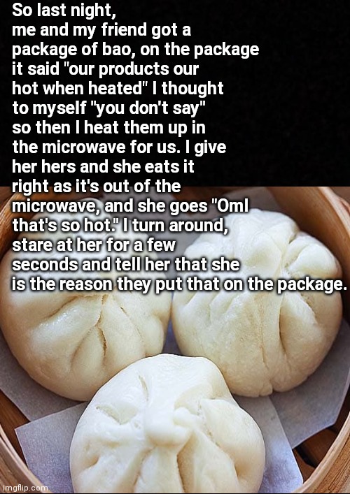 Sometimes I wonder how she's made it this far | So last night, me and my friend got a package of bao, on the package it said "our products our hot when heated" I thought to myself "you don't say" so then I heat them up in the microwave for us. I give her hers and she eats it right as it's out of the microwave, and she goes "Oml that's so hot." I turn around, stare at her for a few seconds and tell her that she is the reason they put that on the package. | made w/ Imgflip meme maker