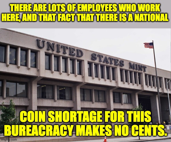 Mint | THERE ARE LOTS OF EMPLOYEES WHO WORK HERE, AND THAT FACT THAT THERE IS A NATIONAL; COIN SHORTAGE FOR THIS BUREACRACY MAKES NO CENTS. | image tagged in bad pun | made w/ Imgflip meme maker