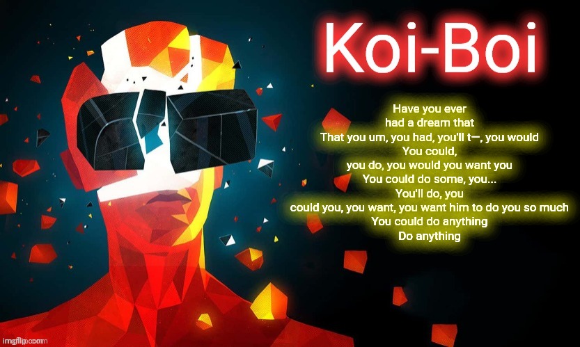 Koi-Boi superhot template | Have you ever had a dream that
That you um, you had, you′ll t—, you would
You could, you do, you would you want you
You could do some, you...
You'll do, you could you, you want, you want him to do you so much
You could do anything
Do anything | image tagged in koi-boi superhot template | made w/ Imgflip meme maker