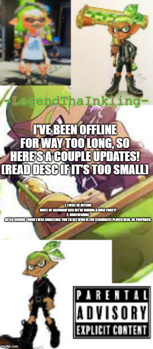 Dontreadme, You'd better be prepared. Most players rage-quit cuz of me. | I'VE BEEN OFFLINE FOR WAY TOO LONG, SO HERE'S A COUPLE UPDATES! (READ DESC IF IT'S TOO SMALL); 1. I WILL BE OFFLINE MOST OF SATURDAY BCS WE'RE HAVING A HUGE PARTY!
2. DONTREADME, AFTER SCHOOL TODAY I WILL CHALLENGE YOU TO SEE WHO IS THE STRONGEST PLAYER HERE. BE PREPARED. | image tagged in legendthainkling's temp again,drm vs l | made w/ Imgflip meme maker