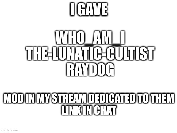 dedicated | I GAVE; WHO_AM_I

THE-LUNATIC-CULTIST

RAYDOG; MOD IN MY STREAM DEDICATED TO THEM
LINK IN CHAT | image tagged in blank white template | made w/ Imgflip meme maker