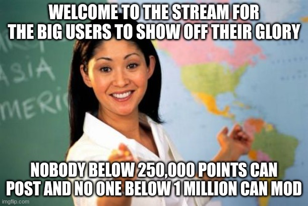 welcoming meme | WELCOME TO THE STREAM FOR THE BIG USERS TO SHOW OFF THEIR GLORY; NOBODY BELOW 250,000 POINTS CAN POST AND NO ONE BELOW 1 MILLION CAN MOD | image tagged in memes,unhelpful high school teacher | made w/ Imgflip meme maker