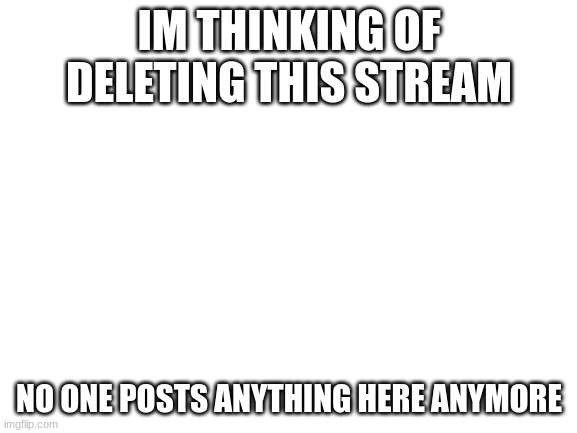 im probably gonna do it soon | IM THINKING OF DELETING THIS STREAM; NO ONE POSTS ANYTHING HERE ANYMORE | image tagged in blank white template | made w/ Imgflip meme maker