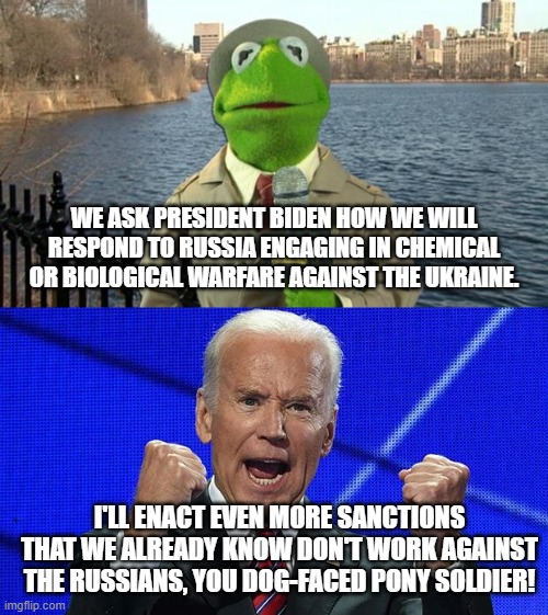 Yes, Biden admitted that sanctions against Russia don't work. | WE ASK PRESIDENT BIDEN HOW WE WILL RESPOND TO RUSSIA ENGAGING IN CHEMICAL OR BIOLOGICAL WARFARE AGAINST THE UKRAINE. I'LL ENACT EVEN MORE SANCTIONS THAT WE ALREADY KNOW DON'T WORK AGAINST THE RUSSIANS, YOU DOG-FACED PONY SOLDIER! | image tagged in kermit news report | made w/ Imgflip meme maker