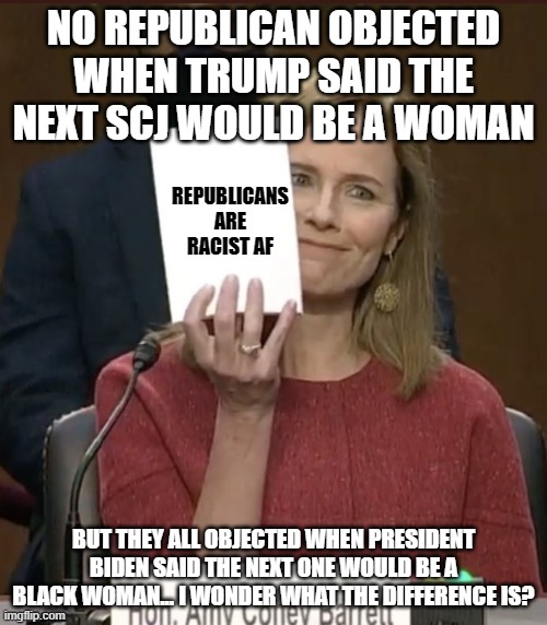 Amy Coney Barrett | NO REPUBLICAN OBJECTED WHEN TRUMP SAID THE NEXT SCJ WOULD BE A WOMAN; REPUBLICANS ARE RACIST AF; BUT THEY ALL OBJECTED WHEN PRESIDENT BIDEN SAID THE NEXT ONE WOULD BE A BLACK WOMAN... I WONDER WHAT THE DIFFERENCE IS? | image tagged in amy coney barrett | made w/ Imgflip meme maker