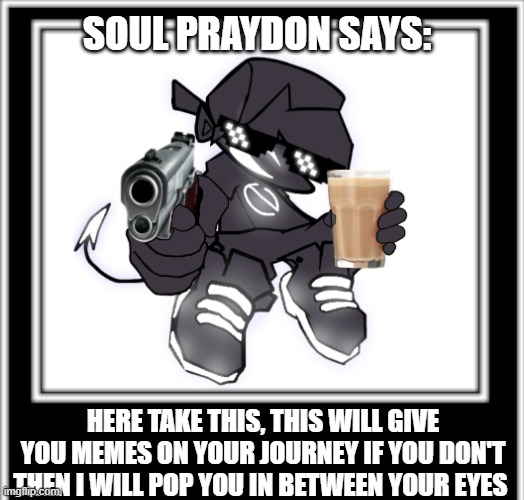 do it :) | SOUL PRAYDON SAYS:; HERE TAKE THIS, THIS WILL GIVE YOU MEMES ON YOUR JOURNEY IF YOU DON'T THEN I WILL POP YOU IN BETWEEN YOUR EYES | image tagged in soul praydon meme,fnf,friday night funkin,funny memes,memes,fun | made w/ Imgflip meme maker