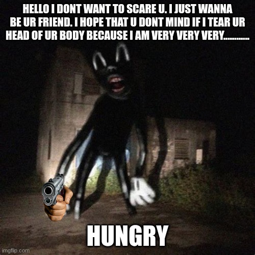 hungry cartoon cat | HELLO I DONT WANT TO SCARE U. I JUST WANNA BE UR FRIEND. I HOPE THAT U DONT MIND IF I TEAR UR HEAD OF UR BODY BECAUSE I AM VERY VERY VERY............ HUNGRY | image tagged in wavy cartoon cat | made w/ Imgflip meme maker