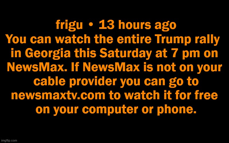 PSA | frigu • 13 hours ago

You can watch the entire Trump rally  

in Georgia this Saturday at 7 pm on 

NewsMax. If NewsMax is not on your 

cable provider you can go to

newsmaxtv.com to watch it for free 

on your computer or phone. | image tagged in politics,donald trump,rally,americans first,american patriot,brains matter | made w/ Imgflip meme maker