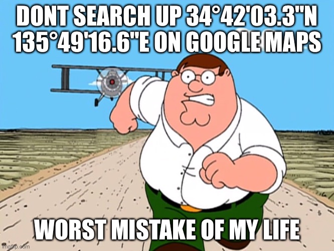 E | DONT SEARCH UP 34°42'03.3"N 135°49'16.6"E ON GOOGLE MAPS; WORST MISTAKE OF MY LIFE | image tagged in peter griffin running away | made w/ Imgflip meme maker