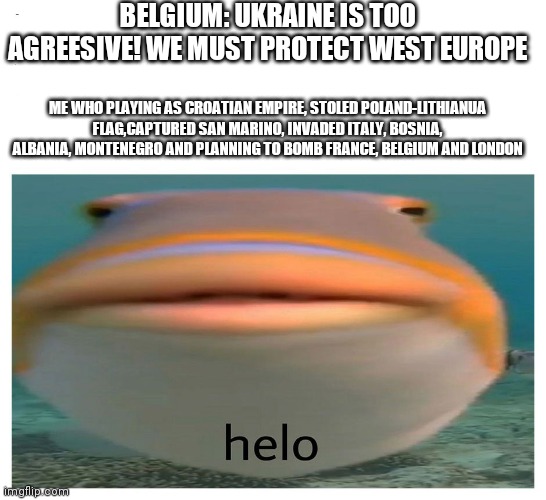 Real story | BELGIUM: UKRAINE IS TOO AGREESIVE! WE MUST PROTECT WEST EUROPE; ME WHO PLAYING AS CROATIAN EMPIRE, STOLED POLAND-LITHIANUA FLAG,CAPTURED SAN MARINO, INVADED ITALY, BOSNIA, ALBANIA, MONTENEGRO AND PLANNING TO BOMB FRANCE, BELGIUM AND LONDON | image tagged in helo fish | made w/ Imgflip meme maker