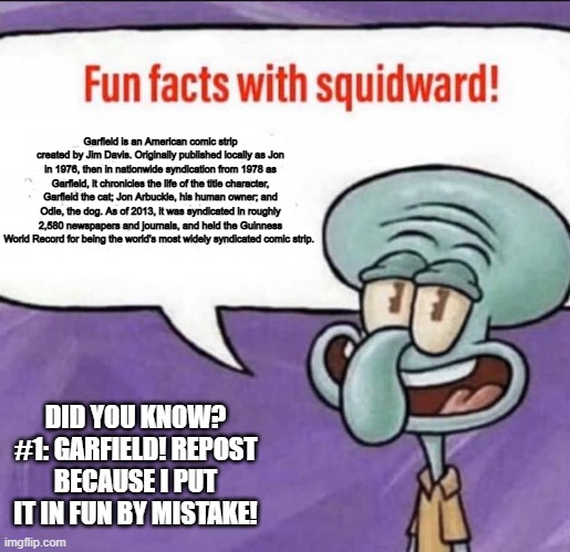 Fun Facts #1 Repost | Garfield is an American comic strip created by Jim Davis. Originally published locally as Jon in 1976, then in nationwide syndication from 1978 as Garfield, it chronicles the life of the title character, Garfield the cat; Jon Arbuckle, his human owner; and Odie, the dog. As of 2013, it was syndicated in roughly 2,580 newspapers and journals, and held the Guinness World Record for being the world's most widely syndicated comic strip. DID YOU KNOW? #1: GARFIELD! REPOST BECAUSE I PUT IT IN FUN BY MISTAKE! | image tagged in fun facts with squidward,facts,fun,garfield,green,dream | made w/ Imgflip meme maker