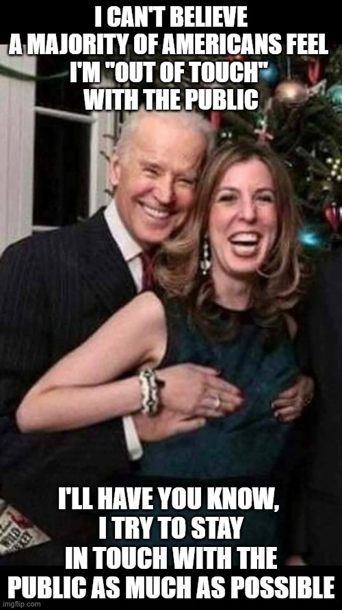Joe Biden grope | I CAN'T BELIEVE A MAJORITY OF AMERICANS FEEL 
I'M "OUT OF TOUCH" 
WITH THE PUBLIC; I'LL HAVE YOU KNOW, 
I TRY TO STAY IN TOUCH WITH THE PUBLIC AS MUCH AS POSSIBLE | image tagged in joe biden grope | made w/ Imgflip meme maker