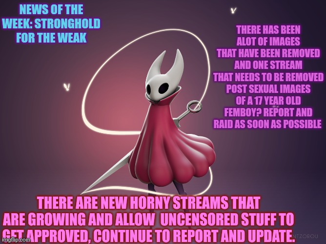News of the week: stronghold for the weak | THERE HAS BEEN ALOT OF IMAGES THAT HAVE BEEN REMOVED AND ONE STREAM THAT NEEDS TO BE REMOVED POST SEXUAL IMAGES OF A 17 YEAR OLD FEMBOY? REPORT AND RAID AS SOON AS POSSIBLE; NEWS OF THE WEEK: STRONGHOLD FOR THE WEAK; THERE ARE NEW HORNY STREAMS THAT ARE GROWING AND ALLOW  UNCENSORED STUFF TO GET APPROVED, CONTINUE TO REPORT AND UPDATE. | image tagged in legend of bag knight,notw | made w/ Imgflip meme maker