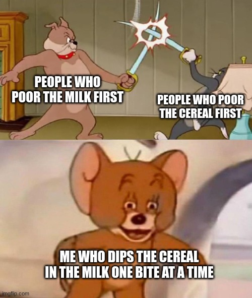 it's just better that way | PEOPLE WHO POOR THE MILK FIRST; PEOPLE WHO POOR THE CEREAL FIRST; ME WHO DIPS THE CEREAL IN THE MILK ONE BITE AT A TIME | image tagged in tom and jerry swordfight | made w/ Imgflip meme maker