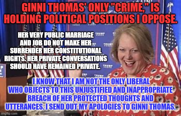 We already knew she was an uber conservative "Stop the Steal," supporter. | GINNI THOMAS' ONLY "CRIME," IS HOLDING POLITICAL POSITIONS I OPPOSE. HER VERY PUBLIC MARRIAGE AND JOB DO NOT MAKE HER SURRENDER HER CONSTITUTIONAL RIGHTS. HER PRIVATE CONVERSATIONS SHOULD HAVE REMAINED PRIVATE. I KNOW THAT I AM NOT THE ONLY LIBERAL WHO OBJECTS TO THIS UNJUSTIFIED AND INAPPROPRIATE BREACH OF HER PROTECTED THOUGHTS AND UTTERANCES. I SEND OUT MY APOLOGIES TO GINNI THOMAS. | image tagged in politics | made w/ Imgflip meme maker