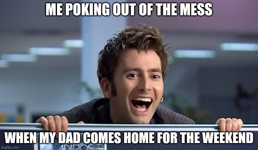Friday! | ME POKING OUT OF THE MESS; WHEN MY DAD COMES HOME FOR THE WEEKEND | image tagged in doctor who | made w/ Imgflip meme maker